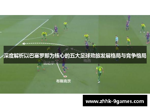 深度解析以巴塞罗那为核心的五大足球劲旅发展格局与竞争格局