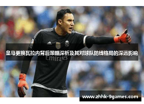 皇马更换瓦拉内背后策略深析及其对球队防线格局的深远影响