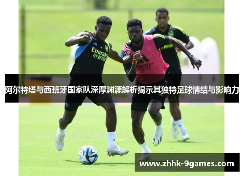 阿尔特塔与西班牙国家队深厚渊源解析揭示其独特足球情结与影响力