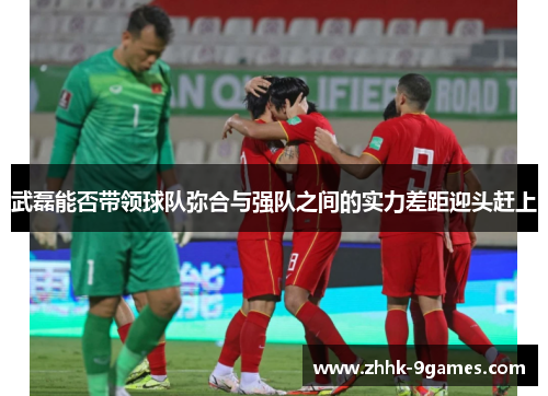 武磊能否带领球队弥合与强队之间的实力差距迎头赶上