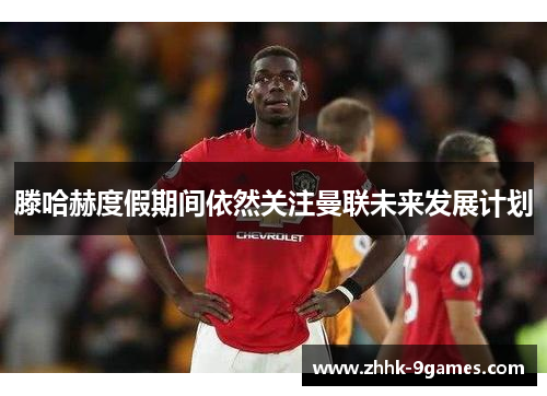 滕哈赫度假期间依然关注曼联未来发展计划